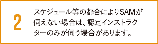 スケジュール等の都合によりSAMが伺えない場合は、認定インストラクターのみが伺う場合があります。