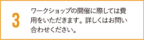 ワークショップの開催に際しては費用をいただきます。詳しくはお問い合わせください。