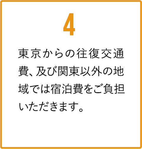 東京からの往復交通費、及び関東以外の地域では宿泊費をご負担いただきます。